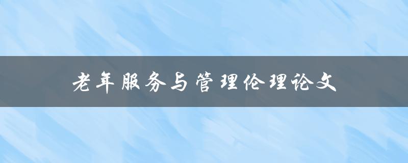 老年服务与管理伦理论文(如何应对老年人服务中的伦理问题)