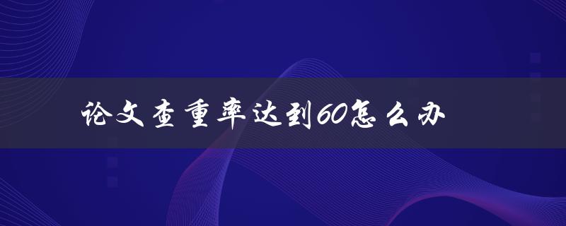 论文查重率达到60怎么办(如何有效降低查重率)