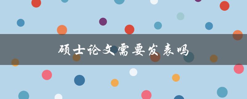 硕士论文需要发表吗(对学位和职业发展的影响是什么)