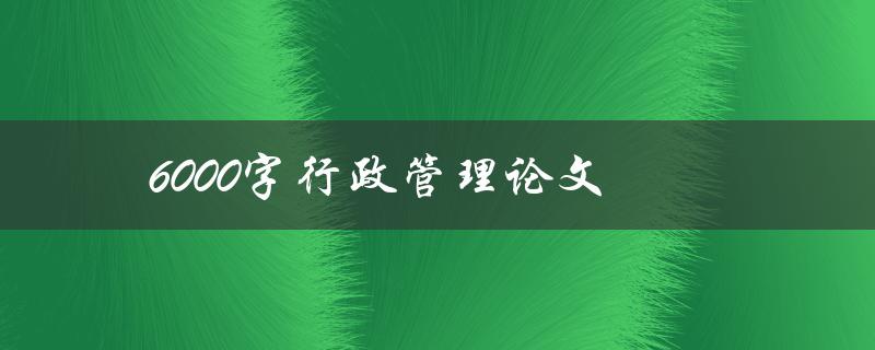 6000字行政管理论文(如何提高写作效率和质量)