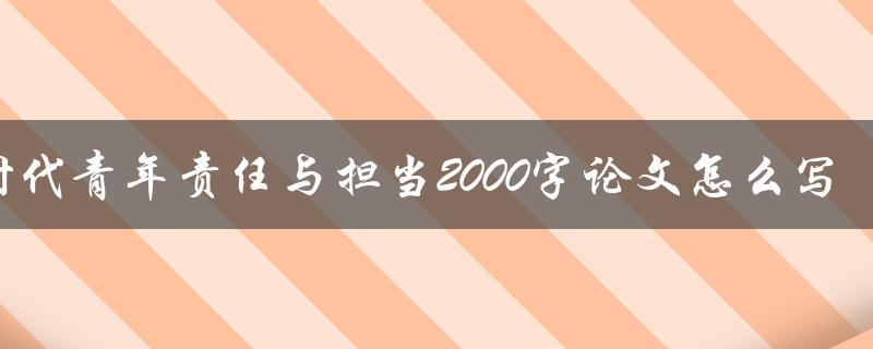 新时代青年责任与担当2000字论文怎么写