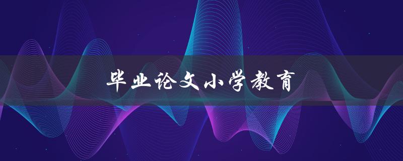 毕业论文小学教育(如何提高小学生的学习兴趣和成绩)