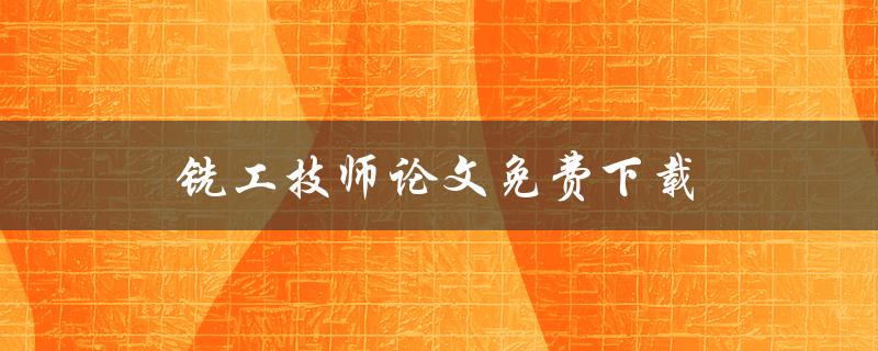 铣工技师论文免费下载(哪里可以免费下载高质量的铣工技师论文？)