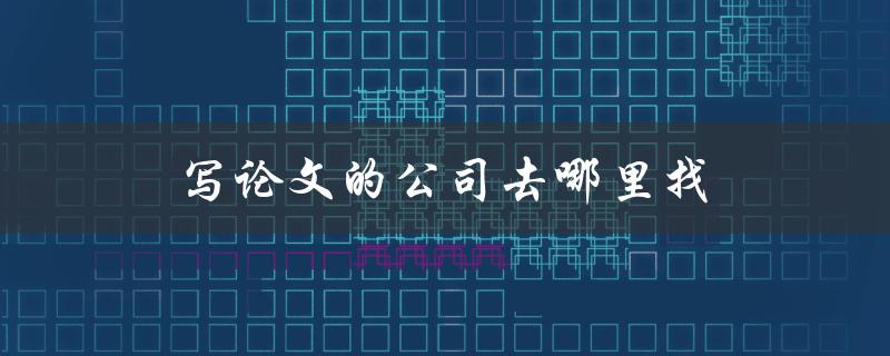 写论文的公司去哪里找(如何避免被骗)