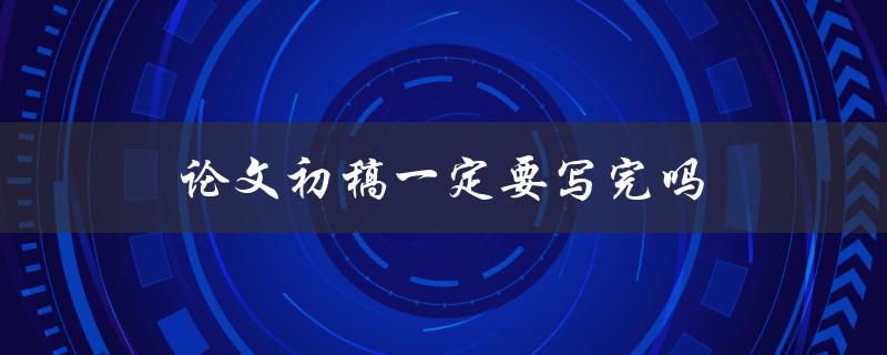 论文初稿一定要写完吗(有哪些情况可以不写完)