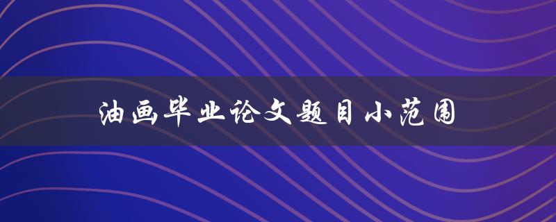 油画毕业论文题目小范围(如何选择一个独具特色的研究方向)