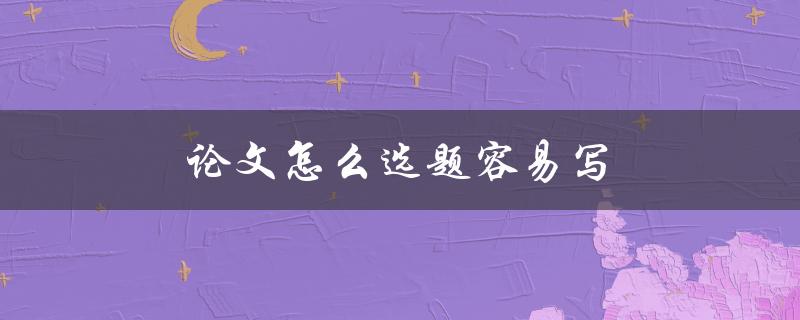 论文怎么选题容易写(应该注意哪些方面)