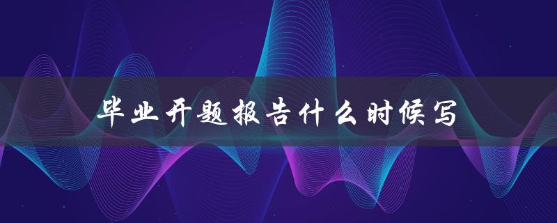 毕业开题报告什么时候写(最佳写作时间和注意事项)