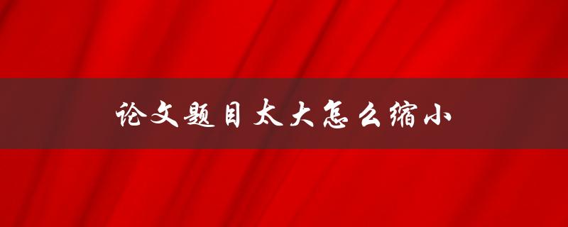 论文题目太大怎么缩小(有哪些实用技巧可以帮助你缩小论文题目？)
