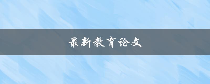 最新教育论文(如何快速找到并阅读最新的教育研究论文)