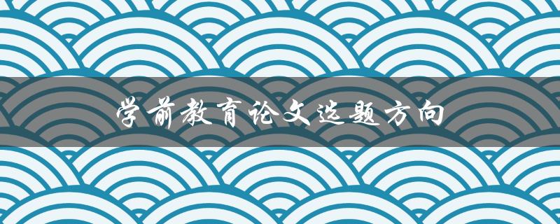 学前教育论文选题方向(如何选择合适的研究方向)