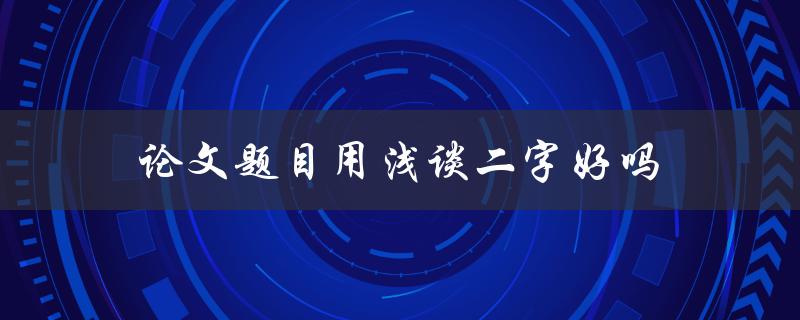 论文题目用浅谈二字好吗(探讨浅谈在论文题目中的适用性)