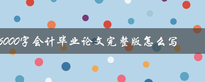 6000字会计毕业论文完整版怎么写