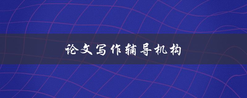 论文写作辅导机构(如何选择靠谱的机构)
