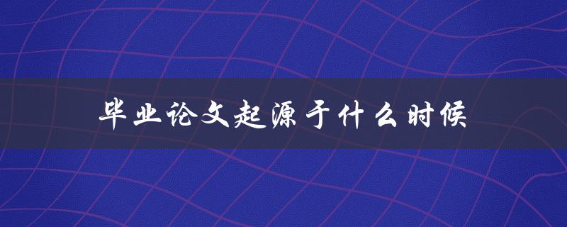 毕业论文起源于什么时候(历史背景与发展演变)