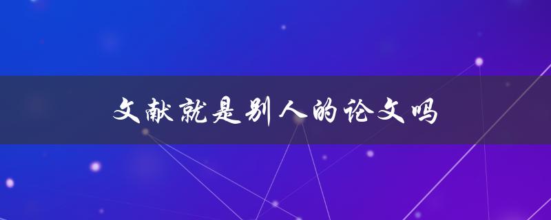 文献就是别人的论文吗(深入解析文献与论文的区别与联系)