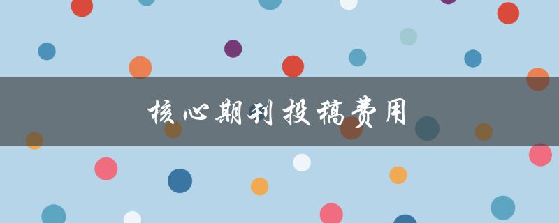 核心期刊投稿费用(有哪些需要注意的问题)