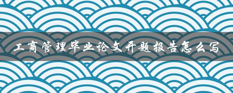 工商管理毕业论文开题报告怎么写