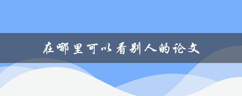 在哪里可以看别人的论文(免费获取高质量研究资源)
