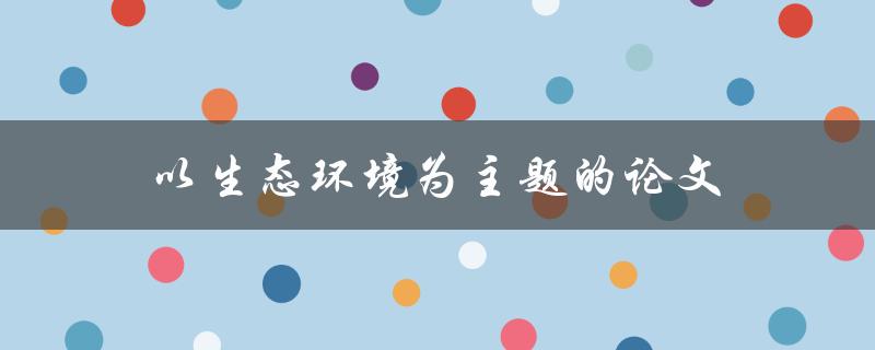 以生态环境为主题的论文(如何写出高质量的论文)