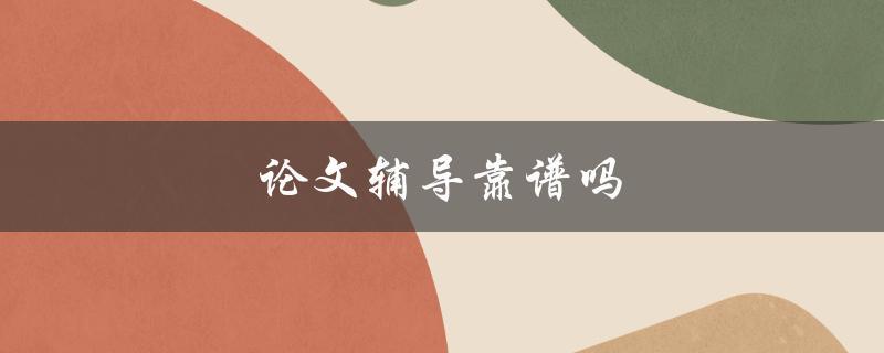 论文辅导靠谱吗(如何选择可信赖的辅导机构)