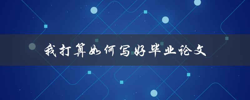 我打算如何写好毕业论文(有哪些步骤和技巧可以帮助我)
