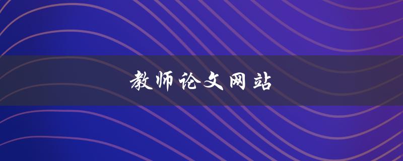 教师论文网站(哪些网站可以提供高质量的教师论文资源)