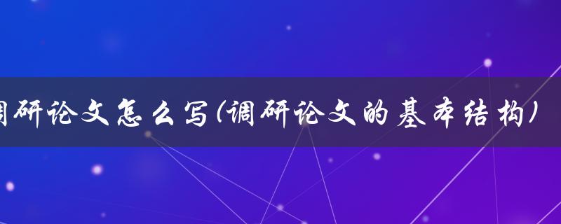 调研论文怎么写(调研论文的基本结构)