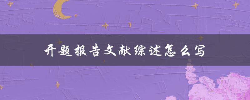 开题报告文献综述怎么写(详细步骤和注意事项)