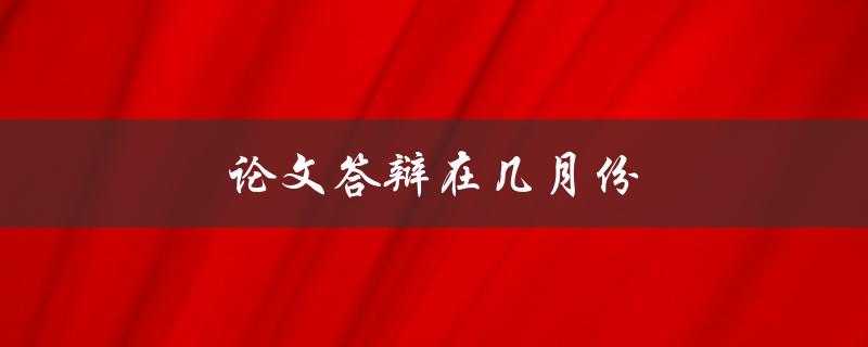 论文答辩在几月份(一般在哪个时间段举行)