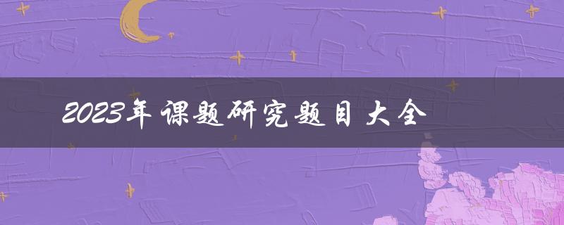 2023年课题研究题目大全(如何选择适合自己的研究题目)