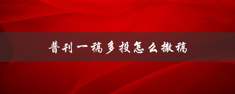 普刊一稿多投怎么撤稿(应该如何操作)