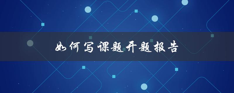 如何写课题开题报告(详细步骤和注意事项)