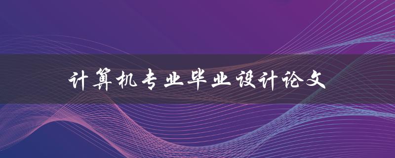 计算机专业毕业设计论文(如何选题、撰写及答辩技巧)
