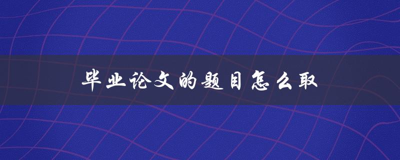毕业论文的题目怎么取(有哪些技巧和建议)
