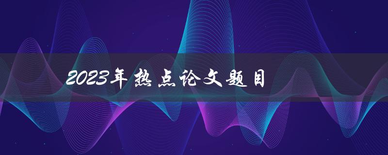 2023年热点论文题目(哪些领域将成为研究热点？)