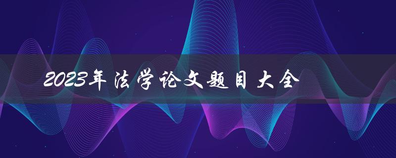 2023年法学论文题目大全(如何选择适合自己的研究方向)
