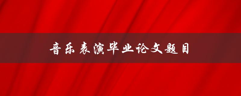 音乐表演毕业论文题目(如何选择适合自己的主题)