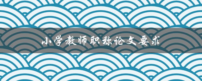 小学教师职称论文要求(怎样写才能顺利通过)