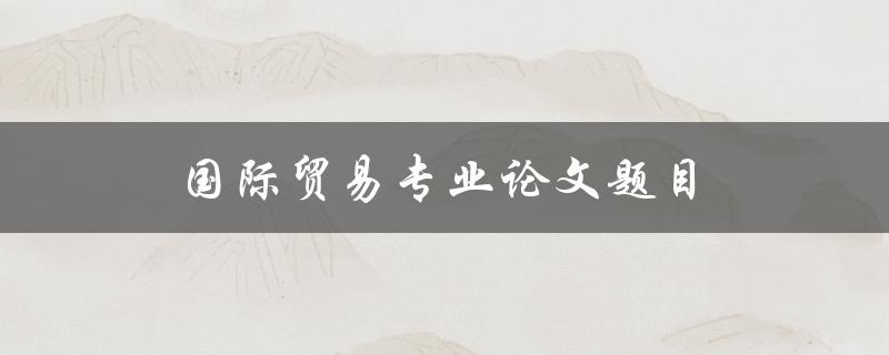国际贸易专业论文题目(如何选择一个适合的研究主题)