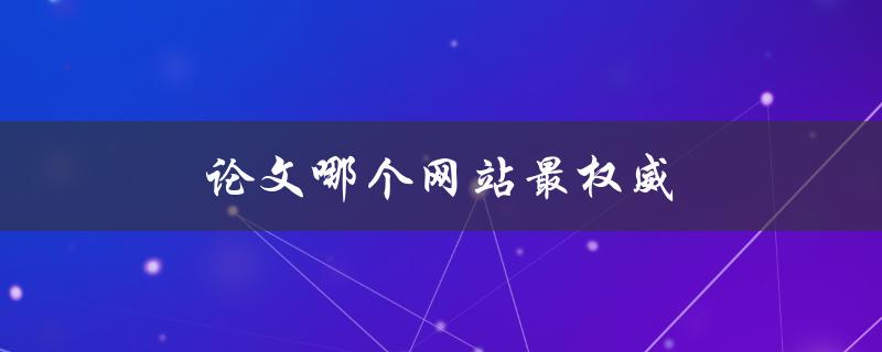 论文哪个网站最权威(如何选择可靠的学术资源)