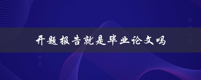 开题报告就是毕业论文吗(两者之间的区别是什么)