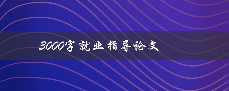 3000字就业指导论文(如何撰写高质量的就业指导论文)