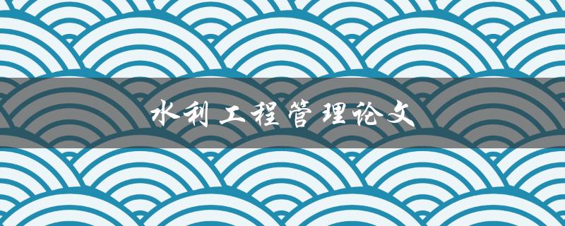 水利工程管理论文(如何提高项目管理效率？)