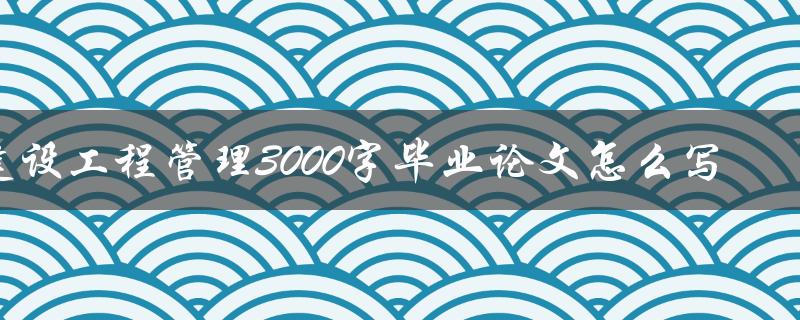 建设工程管理3000字毕业论文怎么写 建设工程管理3000字毕业论文怎么写