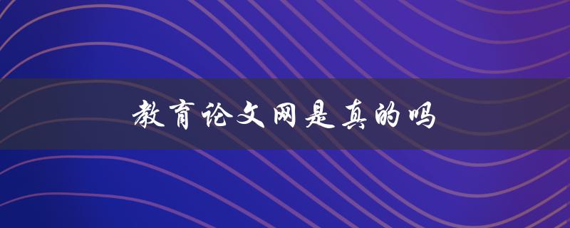 教育论文网是真的吗(该网站提供的服务是否可信)