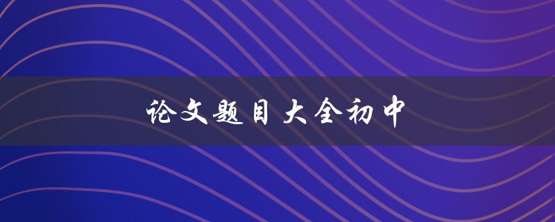 论文题目大全初中(如何选择适合自己的研究主题)