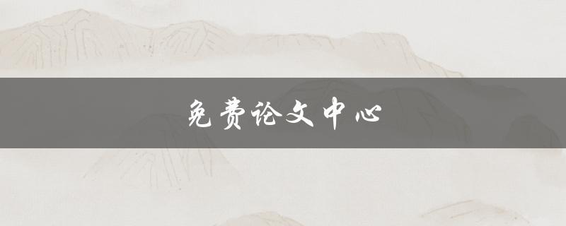 免费论文中心(如何找到高质量的免费论文资源)