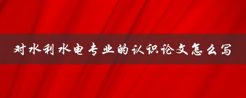 对水利水电专业的认识论文怎么写