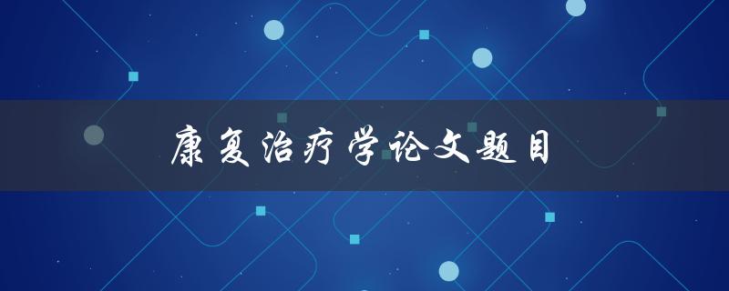 康复治疗学论文题目(如何评估康复治疗对于脑卒中患者的效果)